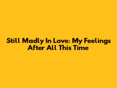 Still Madly In Love: My Feelings After All This Time