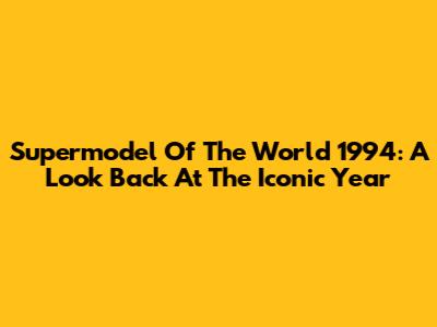 Supermodel Of The World 1994: A Look Back At The Iconic Year