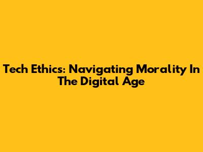 Tech Ethics: Navigating Morality In The Digital Age