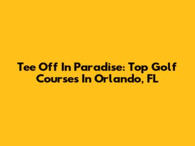 Tee Off In Paradise: Top Golf Courses In Orlando, FL