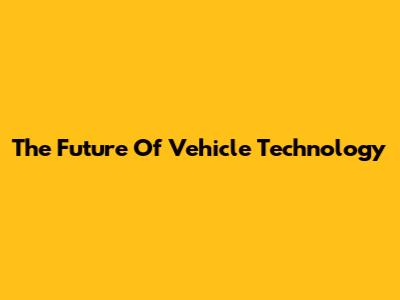The Future Of Vehicle Technology
