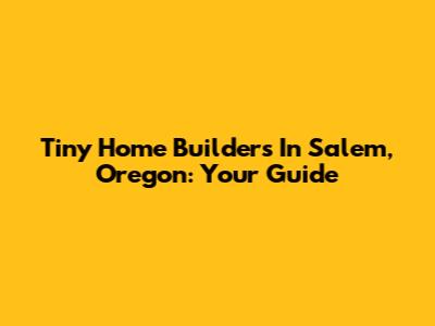 Tiny Home Builders In Salem, Oregon: Your Guide