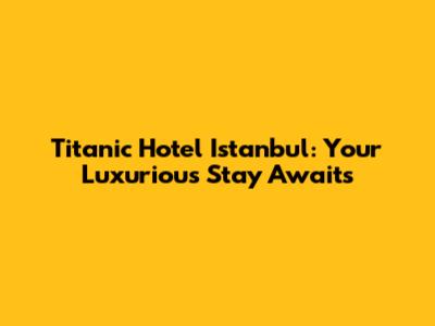 Titanic Hotel Istanbul: Your Luxurious Stay Awaits