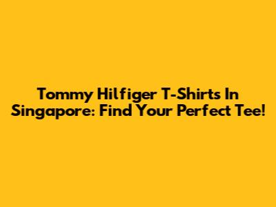 Tommy Hilfiger T-Shirts In Singapore: Find Your Perfect Tee!