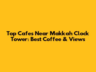 Top Cafes Near Makkah Clock Tower: Best Coffee & Views