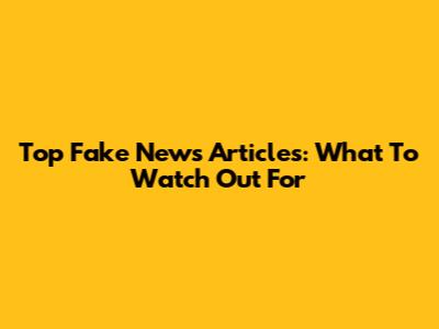 Top Fake News Articles: What To Watch Out For