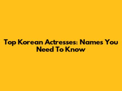 Top Korean Actresses: Names You Need To Know