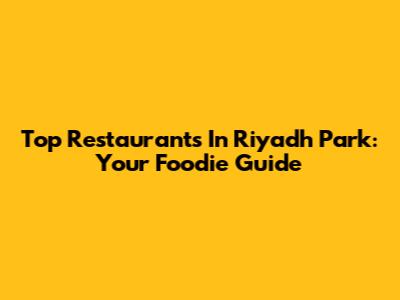 Top Restaurants In Riyadh Park: Your Foodie Guide