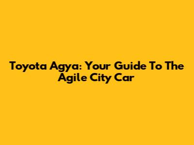 Toyota Agya: Your Guide To The Agile City Car