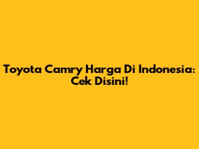 Toyota Camry Harga Di Indonesia: Cek Disini!