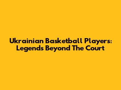 Ukrainian Basketball Players: Legends Beyond The Court