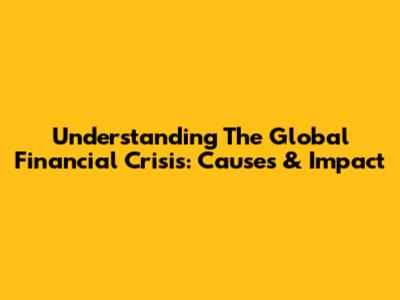 Understanding The Global Financial Crisis: Causes & Impact