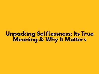 Unpacking Selflessness: Its True Meaning & Why It Matters