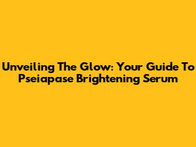 Unveiling The Glow: Your Guide To Pseiapase Brightening Serum