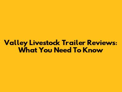 Valley Livestock Trailer Reviews: What You Need To Know