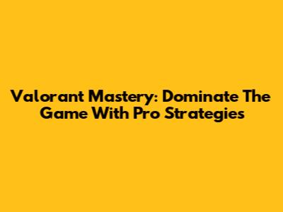 Valorant Mastery: Dominate The Game With Pro Strategies