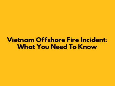 Vietnam Offshore Fire Incident: What You Need To Know