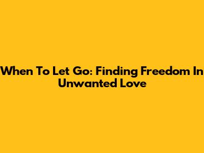 When To Let Go: Finding Freedom In Unwanted Love