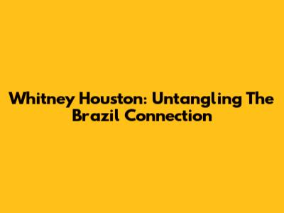 Whitney Houston: Untangling The Brazil Connection