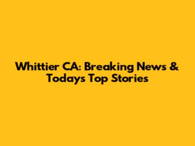 Whittier CA: Breaking News & Today's Top Stories