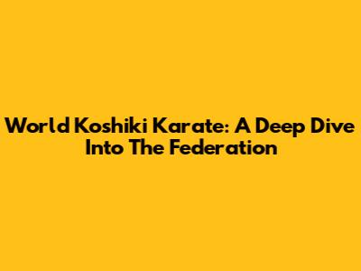World Koshiki Karate: A Deep Dive Into The Federation