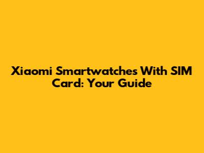 Xiaomi Smartwatches With SIM Card: Your Guide