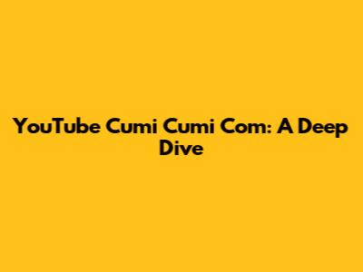 YouTube Cumi Cumi Com: A Deep Dive
