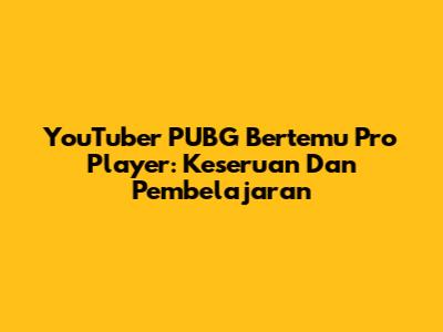 YouTuber PUBG Bertemu Pro Player: Keseruan Dan Pembelajaran