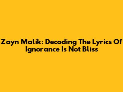 Zayn Malik: Decoding The Lyrics Of 'Ignorance Is Not Bliss'